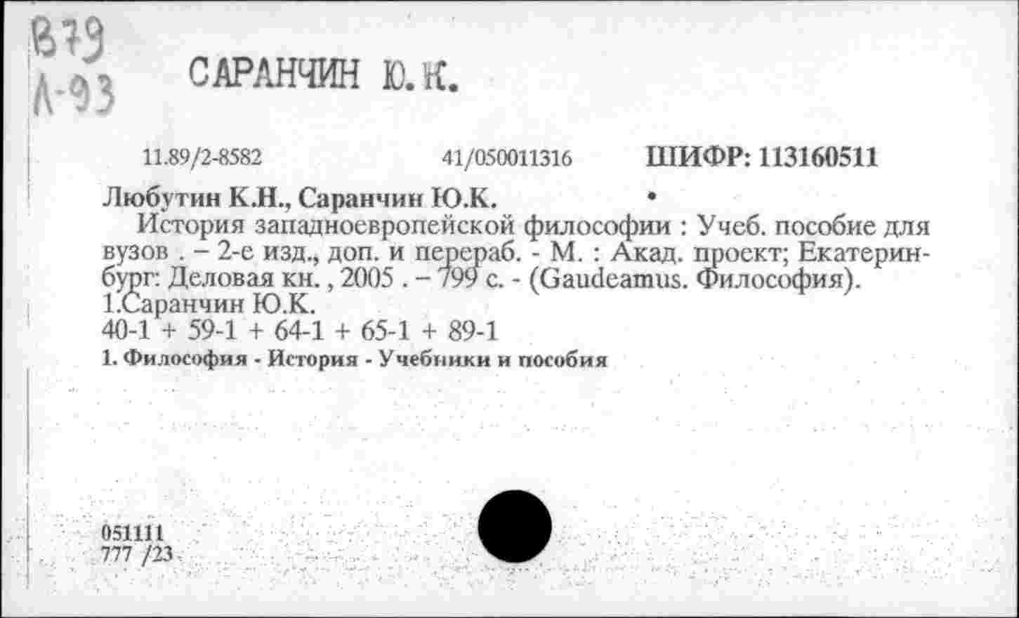 ﻿№ ИЗ
САРАНЧИН 10. К.
11.89/2-8582	41/050011316 ШИФР: 113160511
Любутин К.Н., Саранчин Ю.К.	•
История западноевропейской философии : Учеб, пособие для вузов . - 2-е изд., доп. и перераб. - М. : Акад, проект; Екатеринбург: Деловая кн., 2005 . - 799 с. - (Gaudeamus. Философия). 1.Саранчин Ю.К..
40-1 + 59-1 + 64-1 + 65-1 + 89-1
1. Философия - История - Учебиики и пособия
05Ш1
777 /23